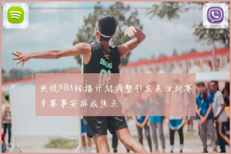 央视NBA转播计划调整引发关注新赛季赛事安排成焦点