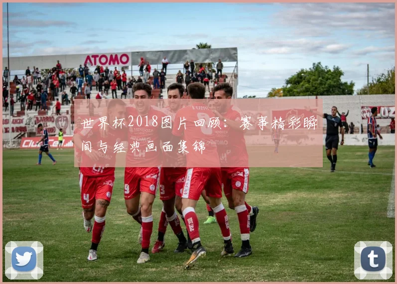 世界杯2018图片回顾：赛事精彩瞬间与经典画面集锦