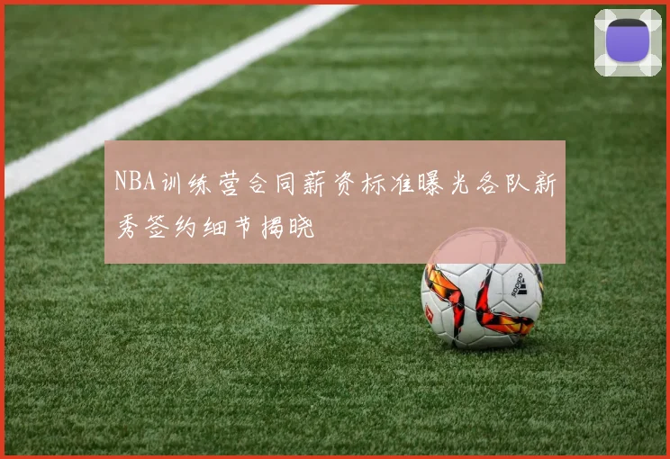 NBA训练营合同薪资标准曝光各队新秀签约细节揭晓