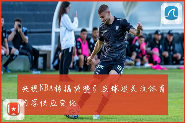 央视NBA转播调整引发球迷关注体育内容供应变化