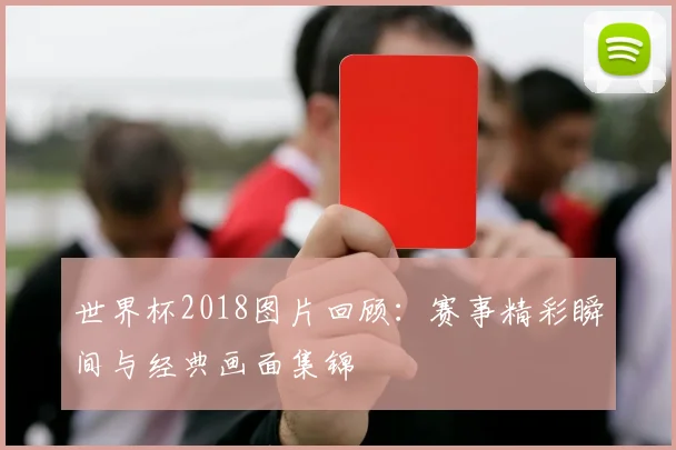 世界杯2018图片回顾:赛事精彩瞬间与经典画面集锦