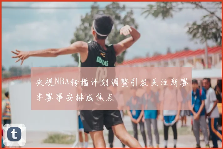 央视NBA转播计划调整引发关注新赛季赛事安排成焦点