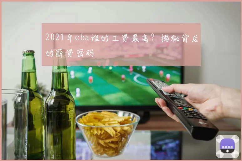 2021年cba谁的工资最高？揭秘背后的薪资密码
