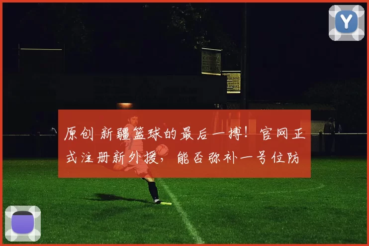 原创 新疆篮球的最后一搏！官网正式注册新外援，能否弥补一号位防守短板？