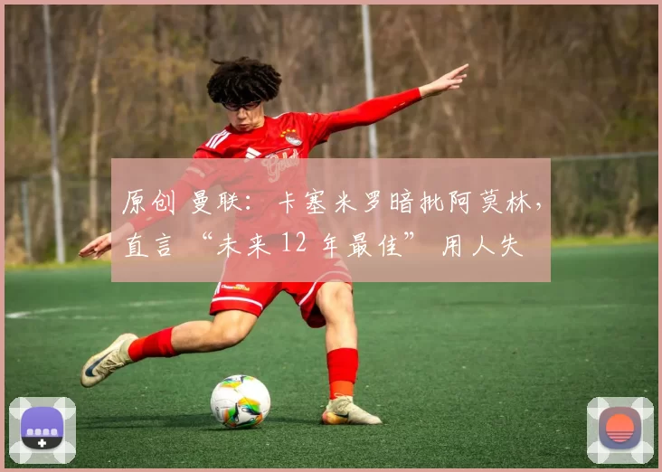 原创 曼联：卡塞米罗暗批阿莫林，直言 “未来 12 年最佳” 用人失误